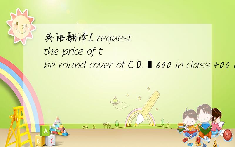 英语翻译I request the price of the round cover of C.O.ø600 in class 400 and the all the sides of the square covers and frame in class B-125.