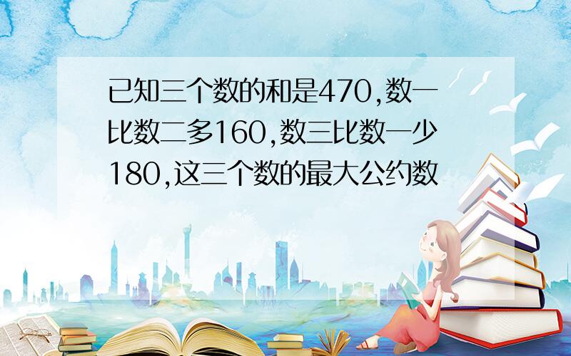 已知三个数的和是470,数一比数二多160,数三比数一少180,这三个数的最大公约数