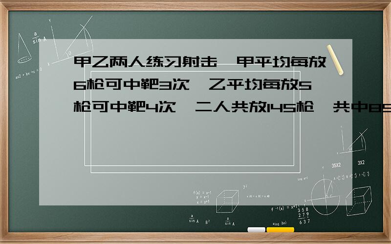 甲乙两人练习射击,甲平均每放6枪可中靶3次,乙平均每放5枪可中靶4次,二人共放145枪,共中89次,问甲乙两各放了多少枪?各中靶多少次?再次提问,