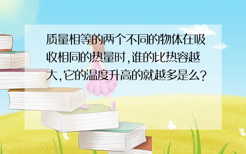 质量相等的两个不同的物体在吸收相同的热量时,谁的比热容越大,它的温度升高的就越多是么?