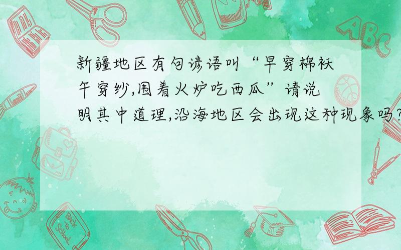 新疆地区有句谚语叫“早穿棉袄午穿纱,围着火炉吃西瓜”请说明其中道理,沿海地区会出现这种现象吗?为什么?