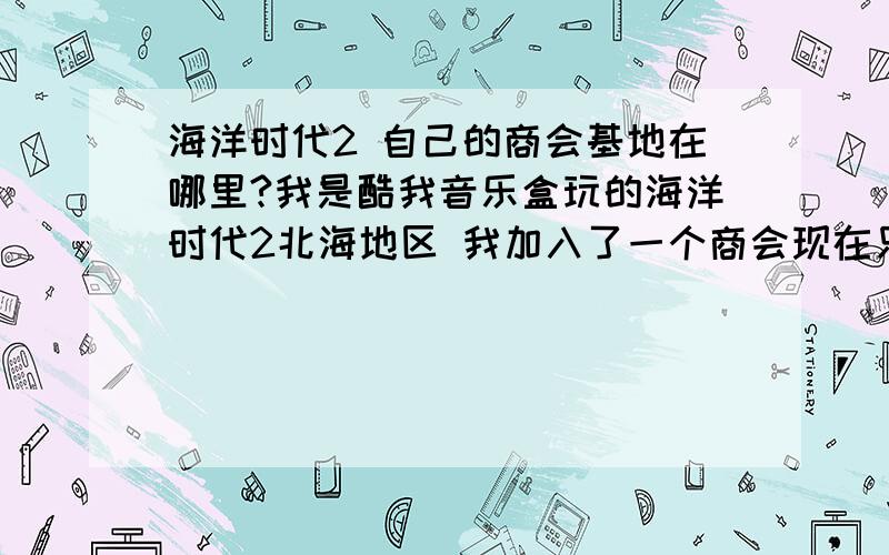 海洋时代2 自己的商会基地在哪里?我是酷我音乐盒玩的海洋时代2北海地区 我加入了一个商会现在只有15个人听说能去商会基地领取工资但是我点右上角的基地只是告诉我“利物浦”是临时基