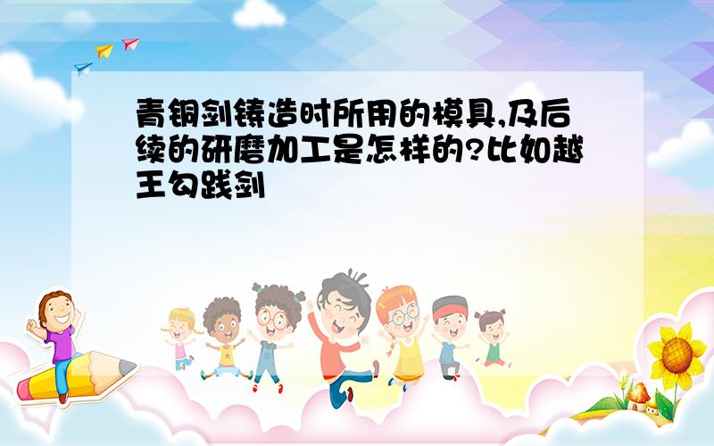 青铜剑铸造时所用的模具,及后续的研磨加工是怎样的?比如越王勾践剑