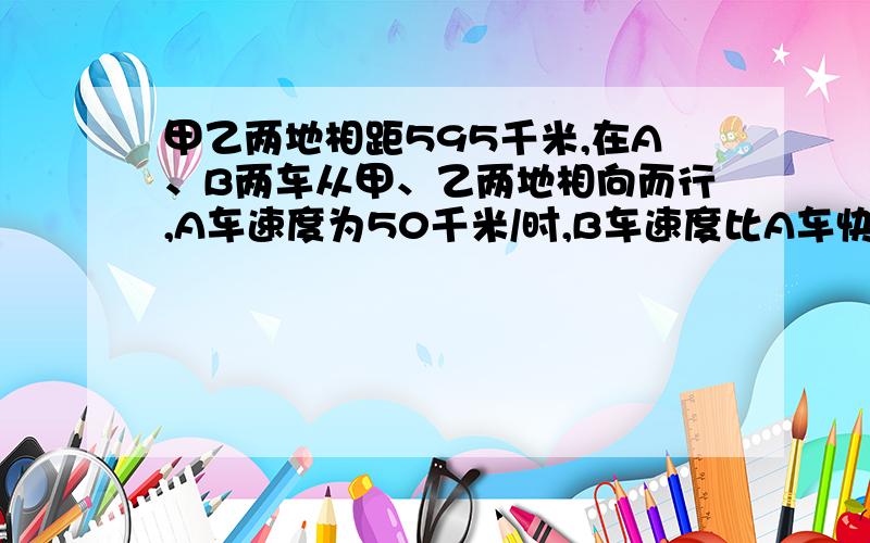 甲乙两地相距595千米,在A、B两车从甲、乙两地相向而行,A车速度为50千米/时,B车速度比A车快10千米/时,A车先出发2小时后B再出发,几小时后两车相遇