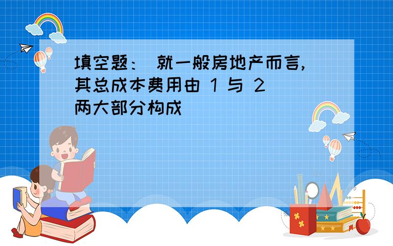 填空题： 就一般房地产而言,其总成本费用由 1 与 2 两大部分构成