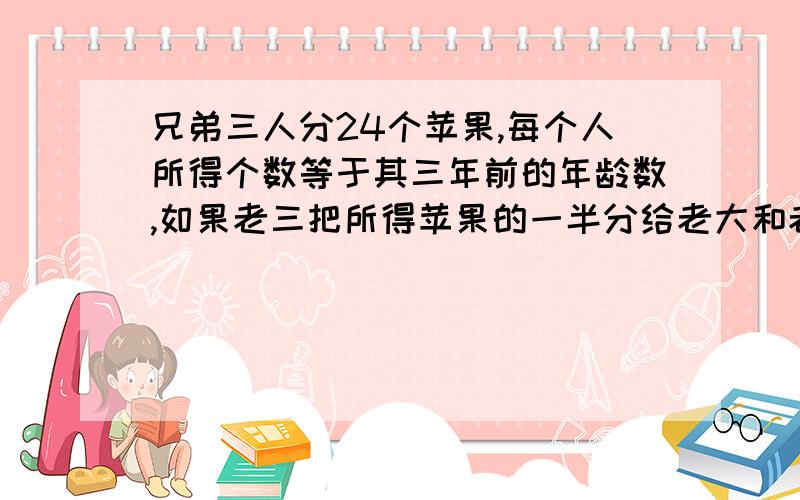 兄弟三人分24个苹果,每个人所得个数等于其三年前的年龄数,如果老三把所得苹果的一半分给老大和老二,然后老二再把现有苹果的一半分给老大和老三,最后老大再把现有的苹果的一半分给老