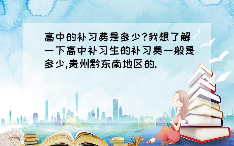 高中的补习费是多少?我想了解一下高中补习生的补习费一般是多少,贵州黔东南地区的.