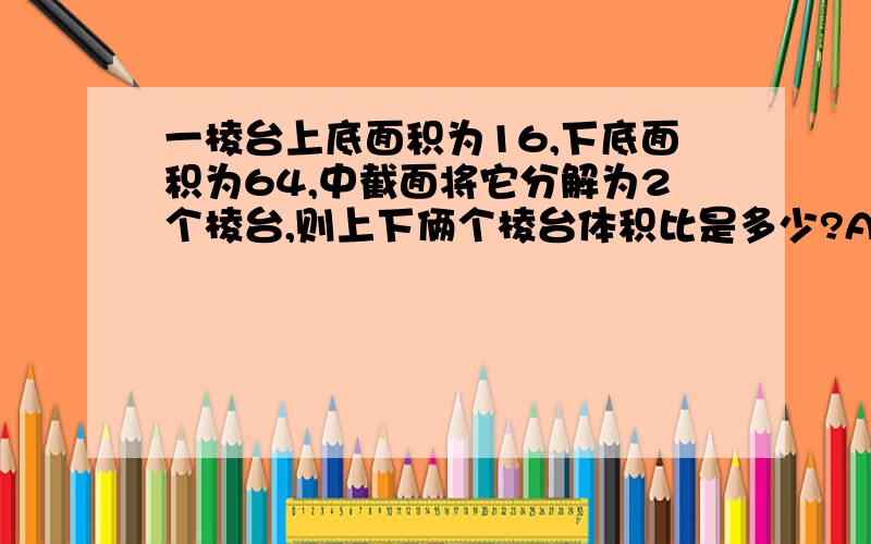 一棱台上底面积为16,下底面积为64,中截面将它分解为2个棱台,则上下俩个棱台体积比是多少?A:2:3B:3:5C:19:37D18:37