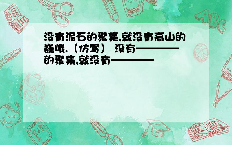 没有泥石的聚集,就没有高山的巍峨.（仿写） 没有————的聚集,就没有————