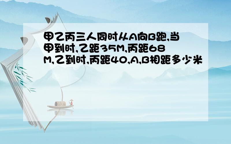 甲乙丙三人同时从A向B跑,当甲到时,乙距35M,丙距68M,乙到时,丙距40,A,B相距多少米