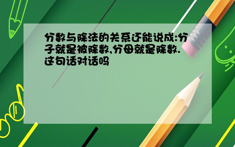 分数与除法的关系还能说成:分子就是被除数,分母就是除数.这句话对话吗