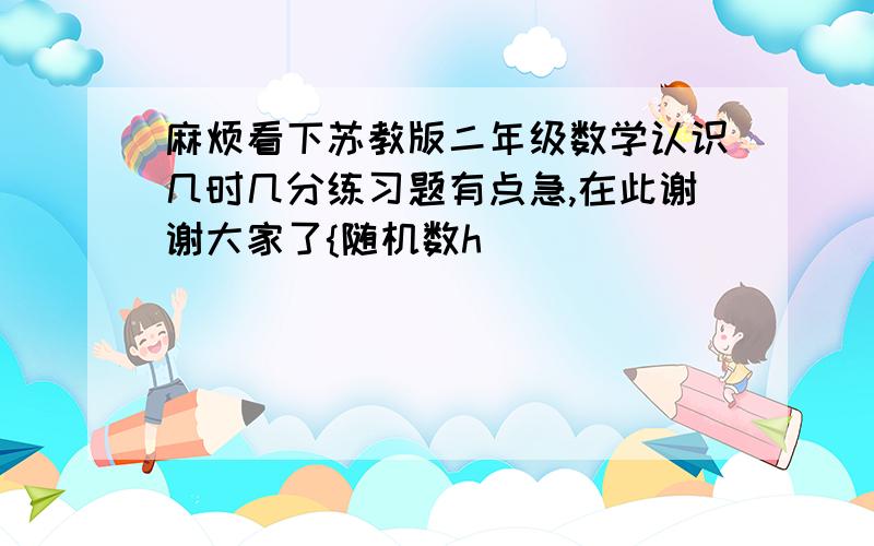 麻烦看下苏教版二年级数学认识几时几分练习题有点急,在此谢谢大家了{随机数h