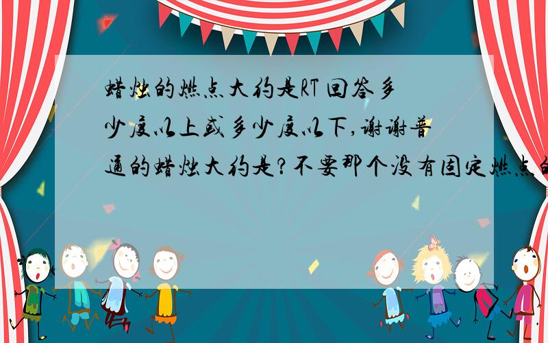 蜡烛的燃点大约是RT 回答多少度以上或多少度以下,谢谢普通的蜡烛大约是？不要那个没有固定燃点的回答！谢谢配合！