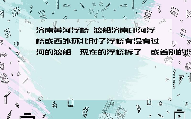 济南黄河浮桥 渡船济南印河浮桥或西外环北甸子浮桥有没有过河的渡船,现在的浮桥拆了,或着别的浮桥有渡船的也行啊,我要到齐河那边去．