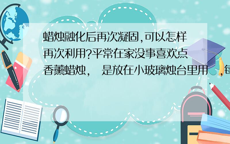 蜡烛融化后再次凝固,可以怎样再次利用?平常在家没事喜欢点香薰蜡烛,涐是放在小玻璃烛台里用旳,每次点燃到最后都会滴出蜡烛油呢,凝固后一大坨.每次觉得很浪费,很想找办法能使它再次使