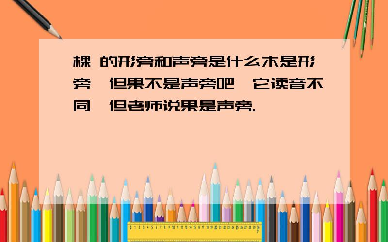 棵 的形旁和声旁是什么木是形旁,但果不是声旁吧,它读音不同,但老师说果是声旁.