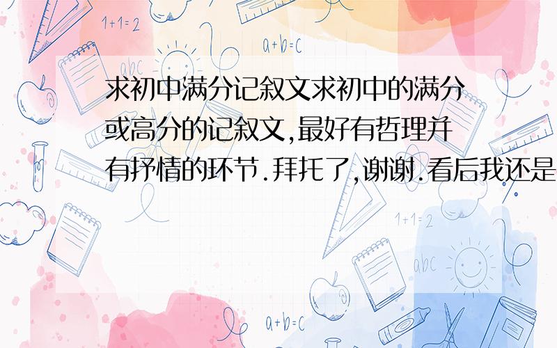 求初中满分记叙文求初中的满分或高分的记叙文,最好有哲理并有抒情的环节.拜托了,谢谢.看后我还是补充一下吧.1.首先要是初中的作文,是不是中考没问题2.事情条理清晰,描写部分稍微少一