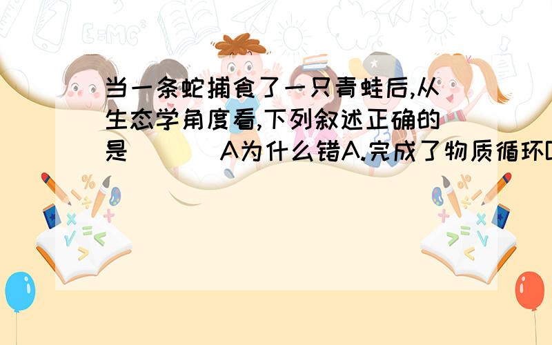 当一条蛇捕食了一只青蛙后,从生态学角度看,下列叙述正确的是 [ ] A为什么错A.完成了物质循环B.蛇破坏了生态平衡C.青蛙不能适应环境D.青蛙的能量流向了蛇选D。A为什么错