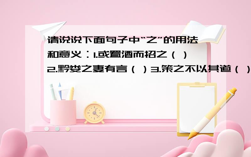 请说说下面句子中“之”的用法和意义：1.或置酒而招之（）2.黔娄之妻有言（）3.策之不以其道（）4.既加冠,益慕圣贤之道（）5.盖余之勤且艰若此（）6.如鸣佩环,心乐之（）7.不可久居,乃