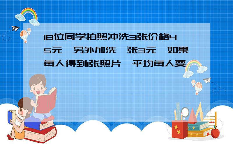 18位同学拍照冲洗3张价格45元,另外加洗一张3元,如果每人得到1张照片,平均每人要