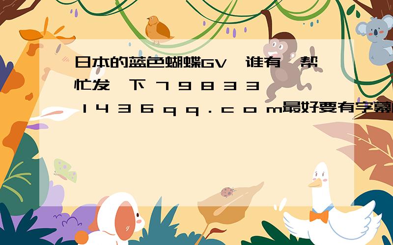 日本的蓝色蝴蝶GV,谁有,帮忙发一下 7 9 8 3 3 1 4 3 6 q q . c o m最好要有字幕的，谢谢