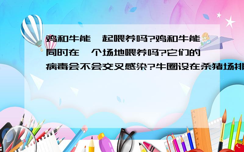 鸡和牛能一起喂养吗?鸡和牛能同时在一个场地喂养吗?它们的病毒会不会交叉感染?牛圈设在杀猪场排污沟的旁边（距离5米远）,那猪的病菌能传染给牛吗?