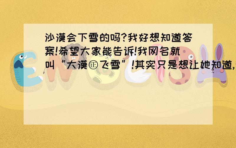 沙漠会下雪的吗?我好想知道答案!希望大家能告诉!我网名就叫“大漠㊣飞雪”!其实只是想让她知道,我们的爱如同沙漠会下雪那样,其实是没有希望的!也没有可能的!是我没有希望吧了!听过一