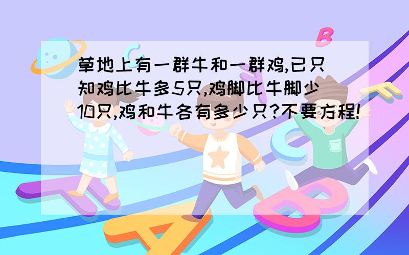 草地上有一群牛和一群鸡,已只知鸡比牛多5只,鸡脚比牛脚少10只,鸡和牛各有多少只?不要方程!