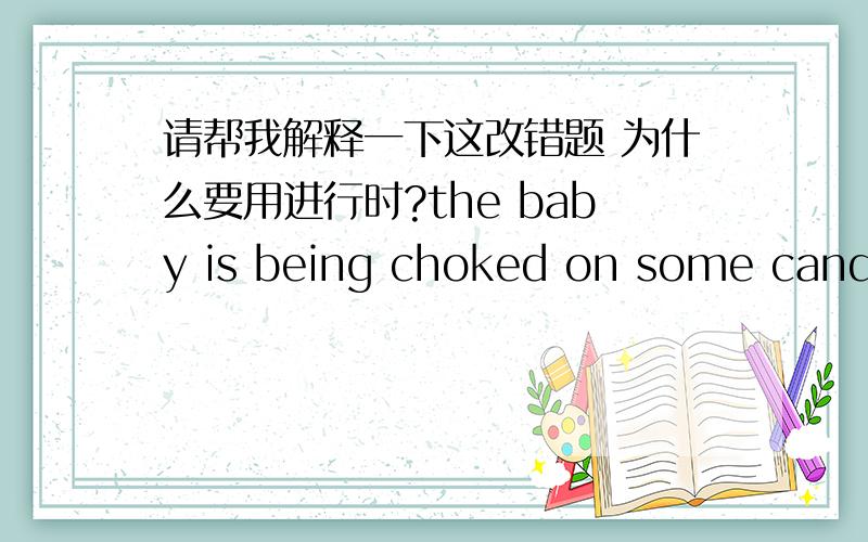 请帮我解释一下这改错题 为什么要用进行时?the baby is being choked on some candy help ,the baby is choked on some candy 答案是choked 改为being choked 我想问的是：1.一定要强调进行时吗?我们平常说,小孩被卡