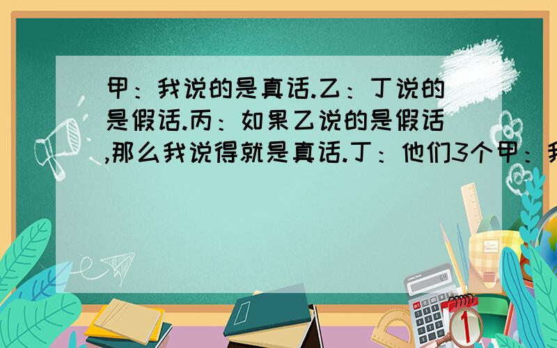 甲：我说的是真话.乙：丁说的是假话.丙：如果乙说的是假话,那么我说得就是真话.丁：他们3个甲：我说的是真话。乙：丁说的是假话。丙：如果乙说的是假话，那么我说得就是真话。丁：