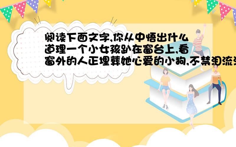 阅读下面文字,你从中悟出什么道理一个小女孩趴在窗台上,看窗外的人正埋葬她心爱的小狗,不禁泪流满面,悲恸不已.他的外祖父见状,连忙引她到另一个窗口,让她欣赏他的玫瑰花园.果然小女