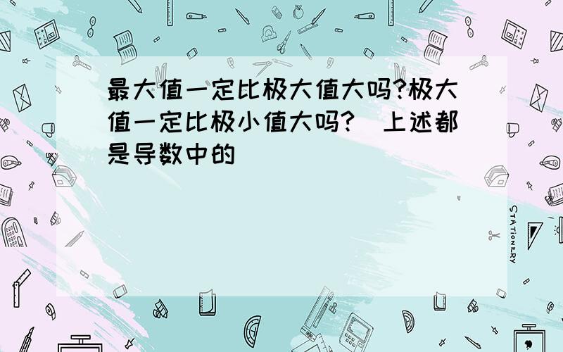 最大值一定比极大值大吗?极大值一定比极小值大吗?（上述都是导数中的）