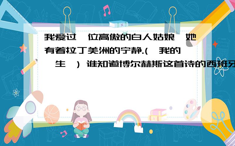 我爱过一位高傲的白人姑娘,她有着拉丁美洲的宁静.(《我的一生》) 谁知道博尔赫斯这首诗的西班牙语原文?