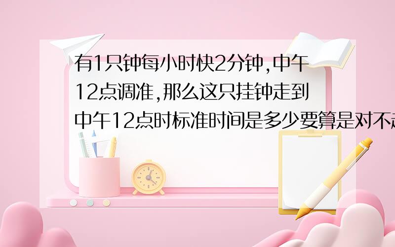 有1只钟每小时快2分钟,中午12点调准,那么这只挂钟走到中午12点时标准时间是多少要算是对不起,弄错了,是走到下午6时,标准时间是多少