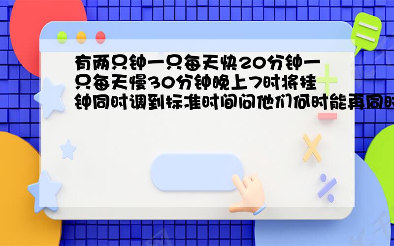 有两只钟一只每天快20分钟一只每天慢30分钟晚上7时将挂钟同时调到标准时间问他们何时能再同时显示标准时间