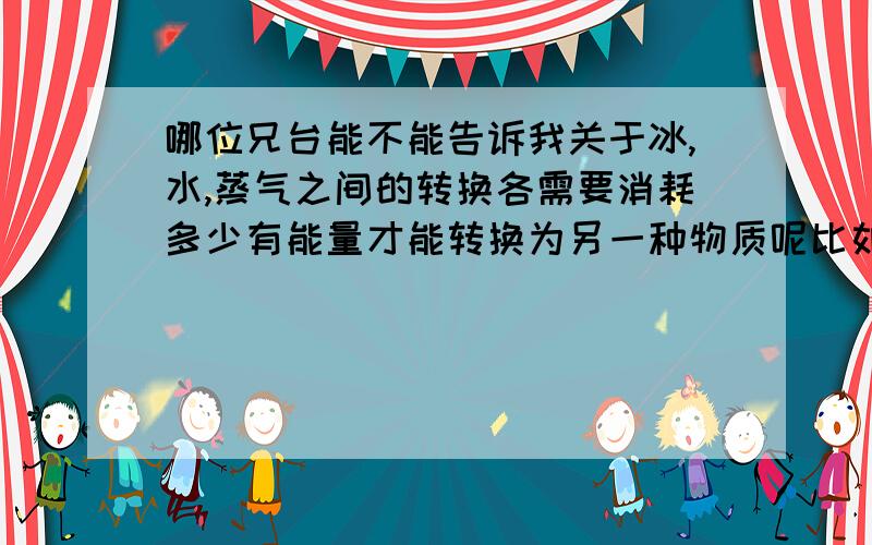 哪位兄台能不能告诉我关于冰,水,蒸气之间的转换各需要消耗多少有能量才能转换为另一种物质呢比如同等量的冰完全转换为水需要消耗多少能量水完全转换为蒸气.每一种物质转换有没有一