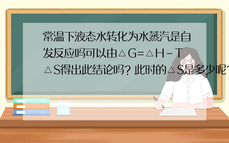 常温下液态水转化为水蒸汽是自发反应吗可以由△G=△H-T△S得出此结论吗？此时的△S是多少呢？