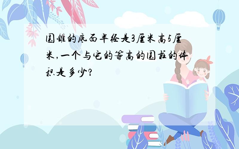 圆锥的底面半径是3厘米高5厘米,一个与它的等高的圆柱的体积是多少?