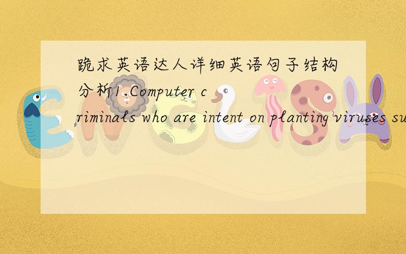 跪求英语达人详细英语句子结构分析1.Computer criminals who are intent on planting viruses such as WORM need to know that justice will be swift,certain and severe.2.Because of the ease of writing and distributing destructive viruses,disc