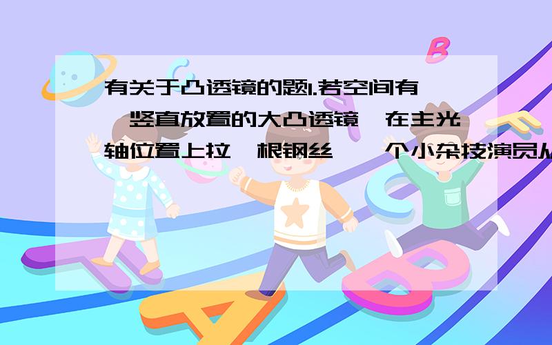 有关于凸透镜的题1.若空间有一竖直放置的大凸透镜,在主光轴位置上拉一根钢丝,一个小杂技演员从很远的地方沿着钢丝向焦点处匀速走来.下列叙述中：①小演员每走一步,象也走一步；②象