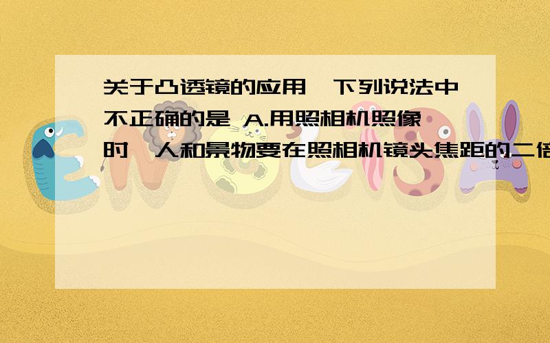 关于凸透镜的应用,下列说法中不正确的是 A.用照相机照像时,人和景物要在照相机镜头焦距的二倍以外的地方 B.做望远镜的物镜,使远处物体的像成在焦点附近C.观察细小的物体时,要将物体放