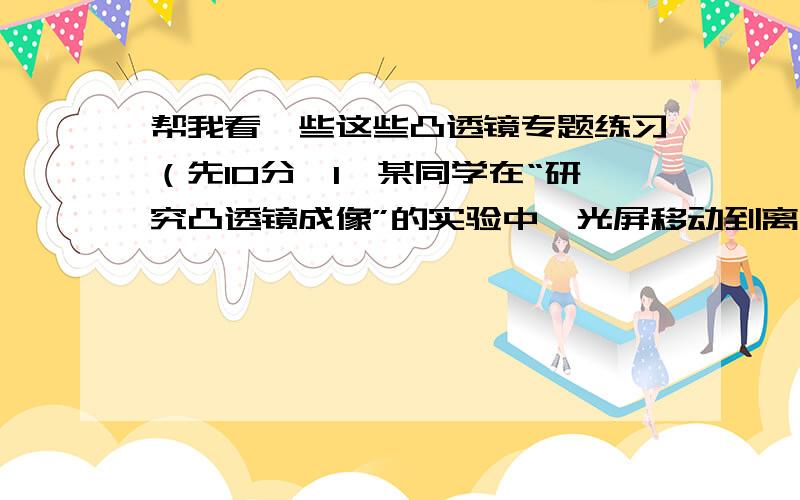 帮我看一些这些凸透镜专题练习（先10分,1、某同学在“研究凸透镜成像”的实验中,光屏移动到离凸透镜16厘米处,得到烛焰的倒立、放大的像.下列的四块透镜,他使用的是：（ c ）A.焦距是4厘