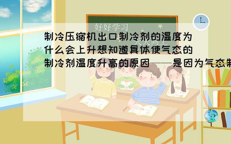 制冷压缩机出口制冷剂的温度为什么会上升想知道具体使气态的制冷剂温度升高的原因——是因为气态制冷剂体积减小能量集中使温度上升,还是因为压缩机对气态制冷剂做功使气体制冷剂温