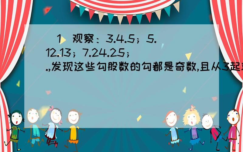 （1）观察：3.4.5；5.12.13；7.24.25；.,发现这些勾股数的勾都是奇数,且从3起就没有间断过,并且,1/2（9-1）=4,1/2（9+1）=5,与1/2（25-1）=12,1/2（25+1）=13,发现规律：勾为n（n为奇数,且n≥3）时有：股=1