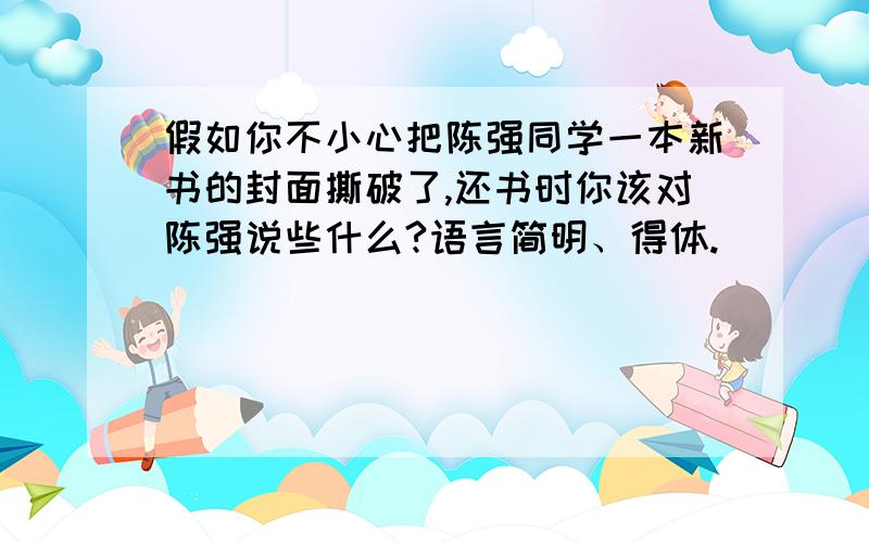 假如你不小心把陈强同学一本新书的封面撕破了,还书时你该对陈强说些什么?语言简明、得体.