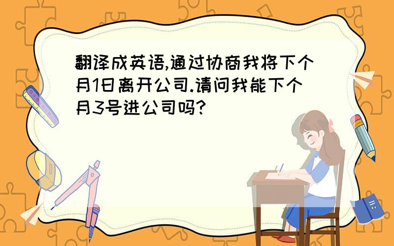 翻译成英语,通过协商我将下个月1日离开公司.请问我能下个月3号进公司吗?