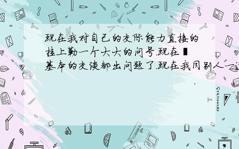 现在我对自己的交际能力直接的挂上勒一个大大的问号.现在連基本的交谈都出问题了.现在我同别人一道的时候.都是沉默掠过.彼此都陷入沉默中.现在很多时候都形单影只了.我发现别人都不