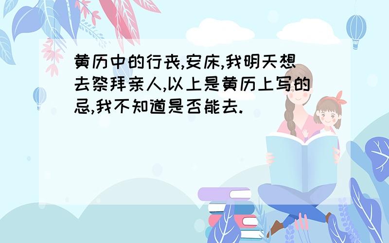 黄历中的行丧,安床,我明天想去祭拜亲人,以上是黄历上写的忌,我不知道是否能去.