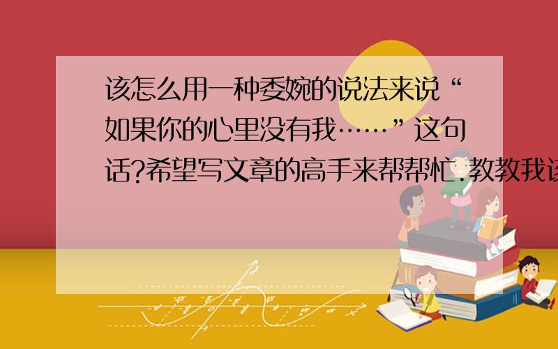 该怎么用一种委婉的说法来说“如果你的心里没有我……”这句话?希望写文章的高手来帮帮忙.教教我该怎么用别的一句话来阐述“如果你的心里没有我……”这句话.要让别人乍一看觉得朦