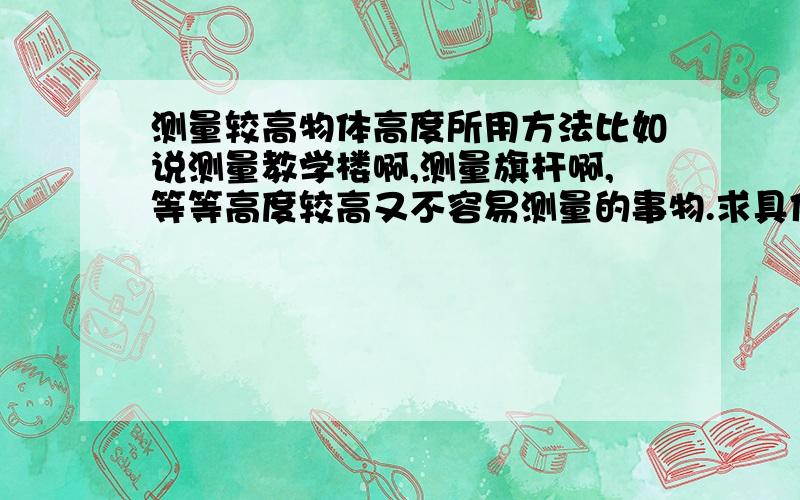 测量较高物体高度所用方法比如说测量教学楼啊,测量旗杆啊,等等高度较高又不容易测量的事物.求具体方法!求方法具体操作!越好的补分越高哦亲们!